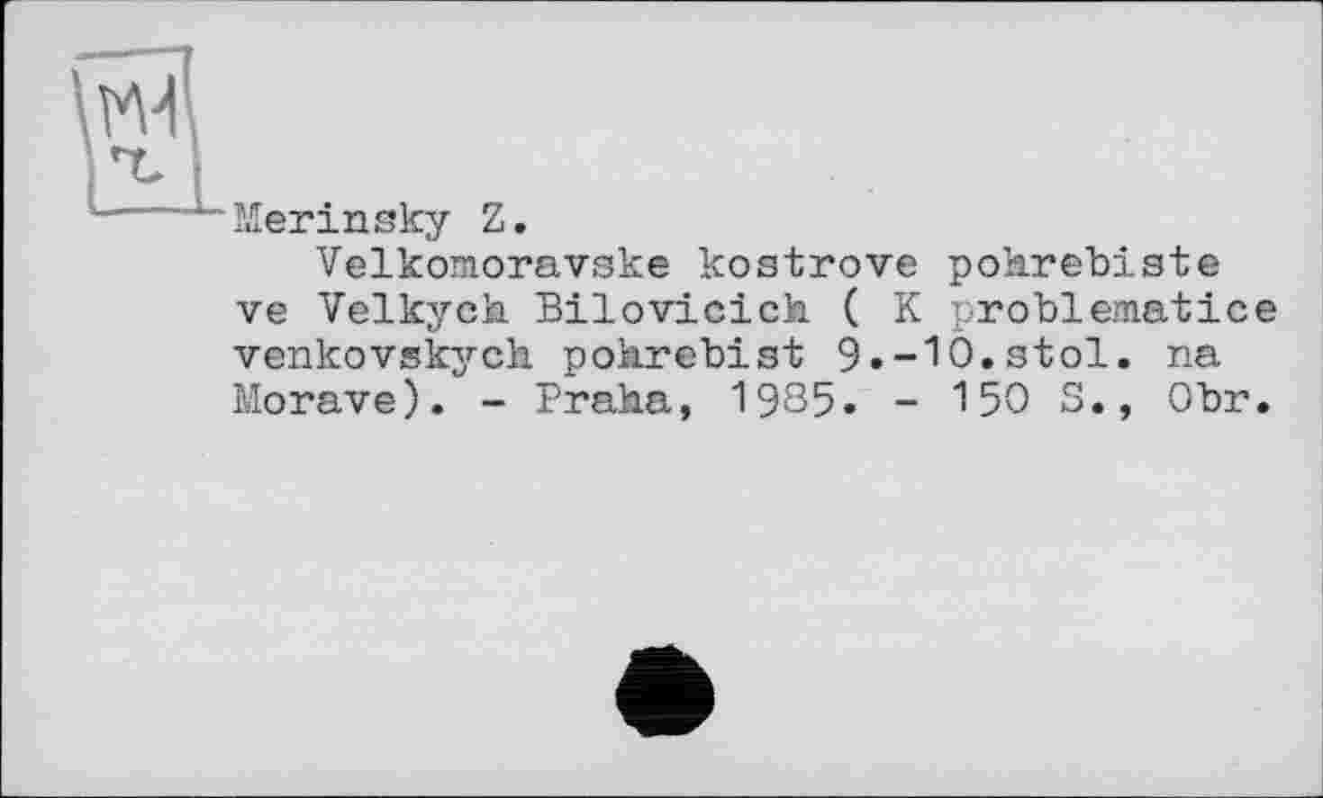 ﻿Merinsky Z.
Velkomoravske kostrove pohrebiste ve Velkych Bilovicich ( K problematice venkovskych pohrebist 9.-10.stol. na Morave). - Praha, 1985. - 150 S., Obr.